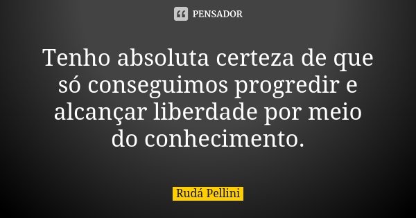 Tenho absoluta certeza de que só conseguimos progredir e alcançar liberdade por meio do conhecimento.... Frase de Rudá Pellini.