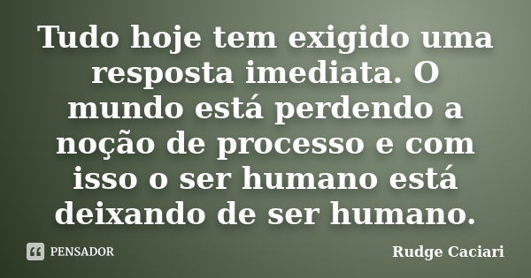 Tudo hoje tem exigido uma resposta imediata. O mundo está perdendo a noção de processo e com isso o ser humano está deixando de ser humano.... Frase de Rudge Caciari.