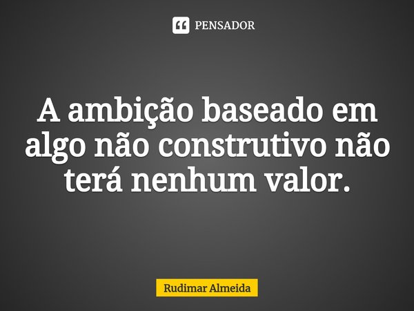 A ambição⁠ baseado em algo não construtivo não terá nenhum valor.... Frase de Rudimar Almeida.