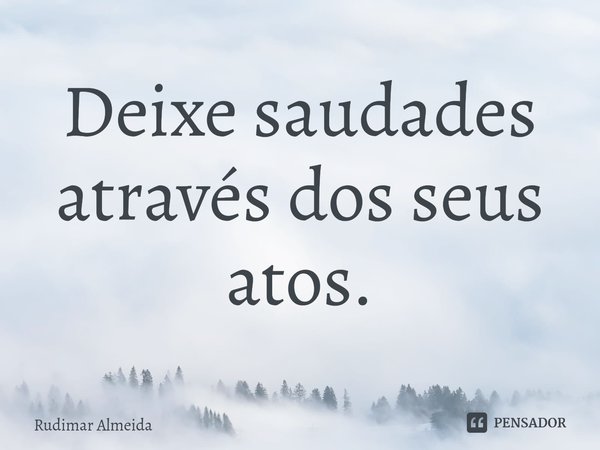 Deixe saudades através dos seus atos.... Frase de Rudimar Almeida.