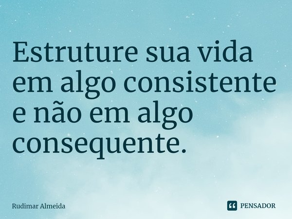 ⁠Estruture sua vida em algo consistente e não em algo consequente.... Frase de Rudimar Almeida.