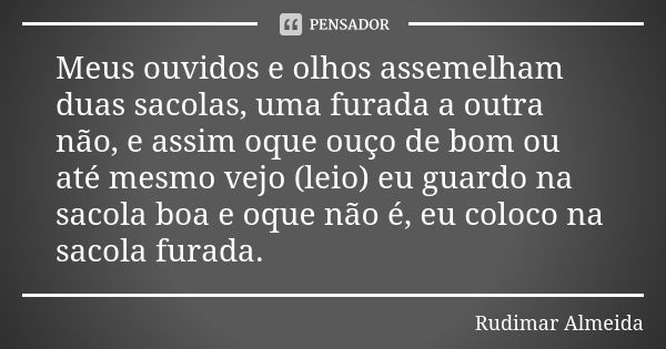 Meus ouvidos e olhos assemelham duas sacolas, uma furada a outra não, e assim oque ouço de bom ou até mesmo vejo (leio) eu guardo na sacola boa e oque não é, eu... Frase de Rudimar Almeida.