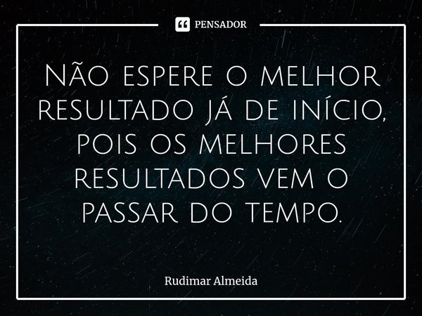 Não espere o melhor resultado já de início, pois os melhores resultados⁠ vem o passar do tempo.... Frase de Rudimar Almeida.
