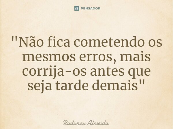 "Não fica cometendo os mesmos erros, mais corrija-os antes que seja tarde demais"... Frase de Rudimar Almeida.