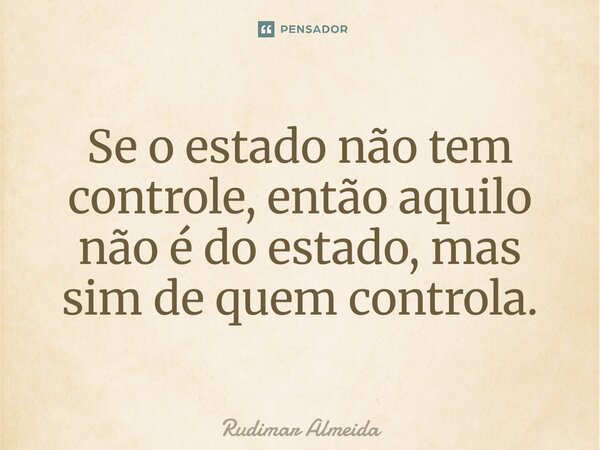 Se o estado não tem controle, então aquilo não é do estado, mas sim de quem controla.... Frase de Rudimar Almeida.