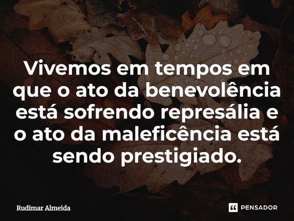 Vivemos em tempos em que o ato da benevolência está sofrendo represália e o ato da maleficência está sendo prestigiado.... Frase de Rudimar Almeida.