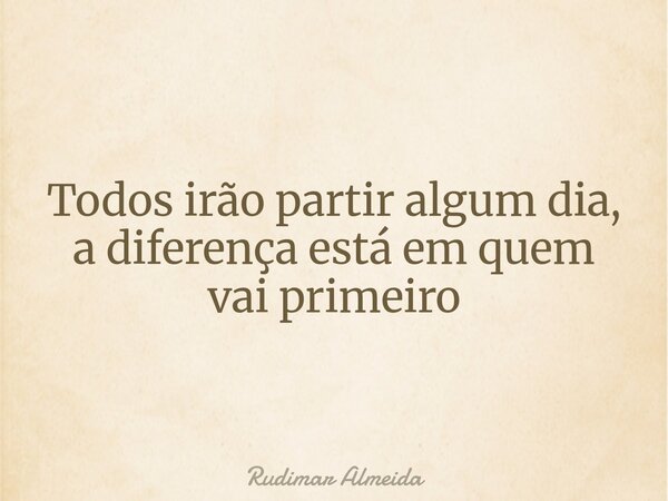 Todos irão partir algum dia, a diferença está em quem vai primeiro... Frase de Rudimar Almeida.