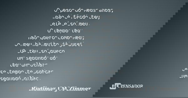 O peso do meus anos, não é fardo teu, ele é só meu. O tempo teu não quero como meu, o meu há muito já usei. De teu só quero um segundo do teu um olhar e se temp... Frase de Rudimar J M Zimmer.