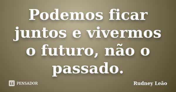 Podemos ficar juntos e vivermos o futuro, não o passado.... Frase de Rudney Leão.