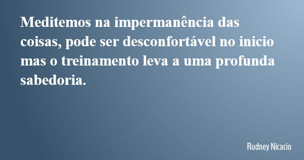 Meditemos na impermanência das coisas, pode ser desconfortável no inicio mas o treinamento leva a uma profunda sabedoria.... Frase de Rudney Nicacio.