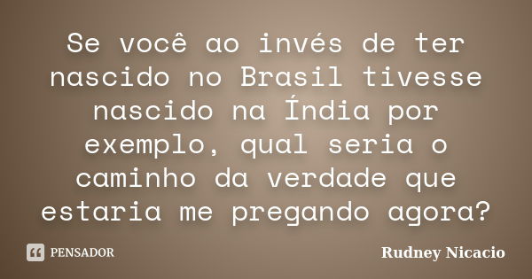 Se você ao invés de ter nascido no Brasil tivesse nascido na Índia por exemplo, qual seria o caminho da verdade que estaria me pregando agora?... Frase de Rudney Nicacio.