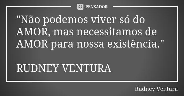 "Não podemos viver só do AMOR, mas necessitamos de AMOR para nossa existência." RUDNEY VENTURA... Frase de Rudney Ventura.