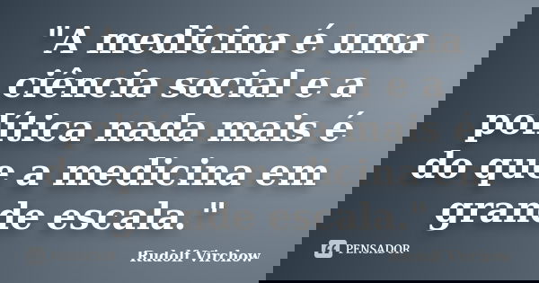 "A medicina é uma ciência social e a política nada mais é do que a medicina em grande escala."... Frase de Rudolf Virchow.