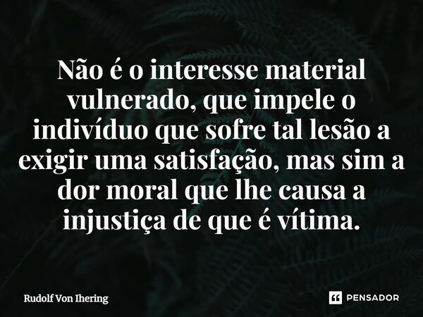 ⁠Não é o interesse material vulnerado, que impele o indivíduo que sofre tal lesão a exigir uma satisfação, mas sim a dor moral que lhe causa a injustiça de que ... Frase de Rudolf Von Ihering.
