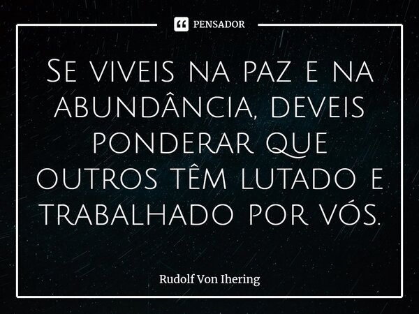 Se viveis na paz e na abundância, deveis ⁠ponderar que outros têm lutado e trabalhado por vós.... Frase de Rudolf Von Ihering.