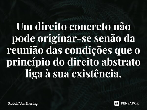 ⁠Um direito concreto não pode originar-se senão da reunião das condições que o princípio do direito abstrato liga à sua existência.... Frase de Rudolf Von Ihering.