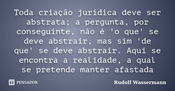 Toda criação jurídica deve ser abstrata; a pergunta, por conseguinte, não é 'o que' se deve abstrair, mas sim 'de que' se deve abstrair. Aqui se encontra a real... Frase de Rudolf Wassermann.