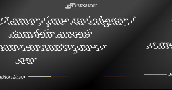 O amor ( que vai chegar ) também anseia o mesmo encontro que o seu... Frase de Rudson Aram.