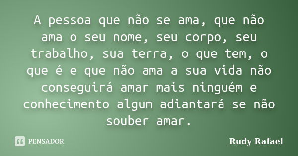 A pessoa que não se ama, que não ama o seu nome, seu corpo, seu trabalho, sua terra, o que tem, o que é e que não ama a sua vida não conseguirá amar mais ningué... Frase de Rudy Rafael.