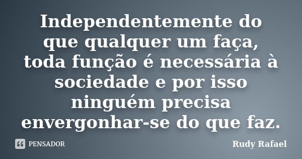 Independentemente do que qualquer um faça, toda função é necessária à sociedade e por isso ninguém precisa envergonhar-se do que faz.... Frase de Rudy Rafael.