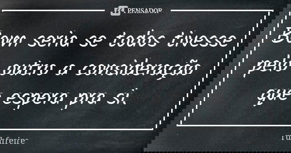 Bom seria se todos tivesse pelo outro a consideração que espera pra si.... Frase de ruhfreire.
