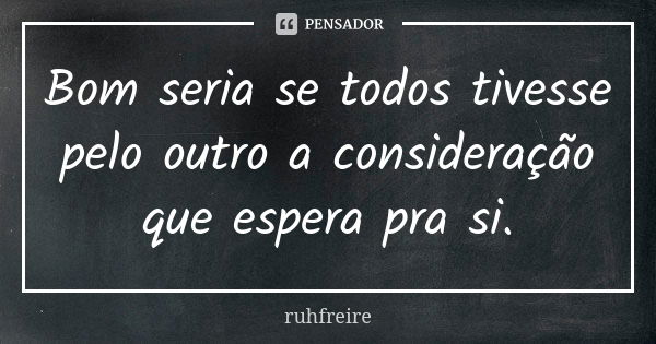 Bom seria se todos tivesse pelo outro a consideração que espera pra si.... Frase de ruhfreire.