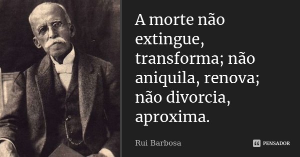 A morte não extingue, transforma; não aniquila, renova; não divorcia, aproxima.... Frase de Rui Barbosa.