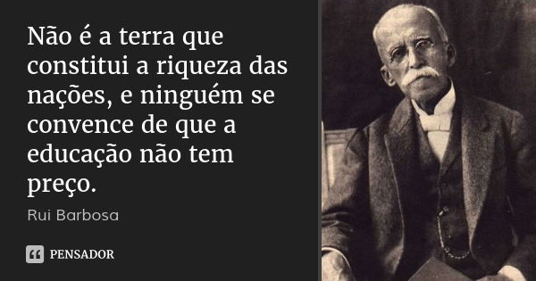Não é a terra que constitui a riqueza das nações, e ninguém se convence de que a educação não tem preço.... Frase de Rui Barbosa.