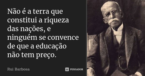 Não é a terra que constitui a riqueza das nações, e ninguém se convence de que a educação não tem preço.... Frase de Rui Barbosa.