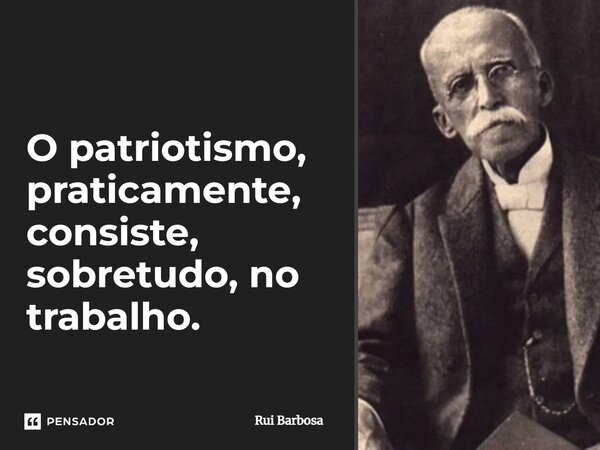 O patriotismo, praticamente, consiste, sobretudo, no trabalho.... Frase de Rui Barbosa.