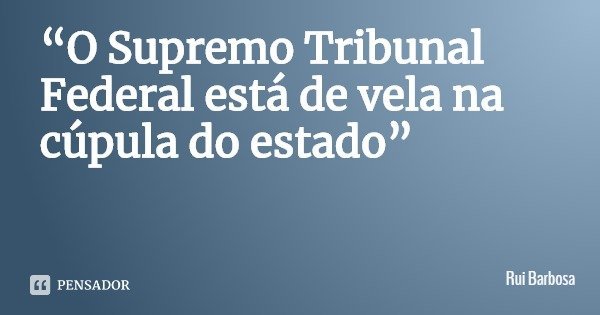 “O Supremo Tribunal Federal está de vela na cúpula do estado”... Frase de Rui Barbosa.