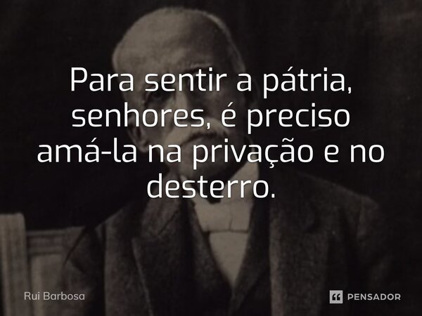 ⁠Para sentir a pátria, senhores, é preciso amá-la na privação e no desterro.... Frase de Rui Barbosa.