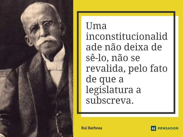 ⁠Uma inconstitucionalidade não deixa de sê-lo, não se revalida, pelo fato de que a legislatura a subscreva.... Frase de Rui Barbosa.