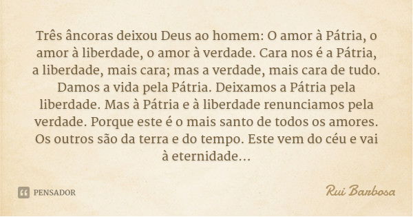 Três âncoras deixou Deus ao homem: O amor à Pátria, o amor à liberdade, o amor à verdade. Cara nos é a Pátria, a liberdade, mais cara; mas a verdade, mais cara ... Frase de Rui Barbosa.