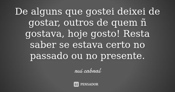 De alguns que gostei deixei de gostar, outros de quem ñ gostava, hoje gosto! Resta saber se estava certo no passado ou no presente.... Frase de rui cabral.