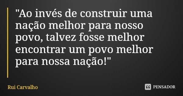 "Ao invés de construir uma nação melhor para nosso povo, talvez fosse melhor encontrar um povo melhor para nossa nação!"... Frase de Rui Carvalho.