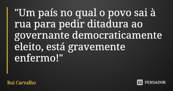 "Um país no qual o povo sai à rua para pedir ditadura ao governante democraticamente eleito, está gravemente enfermo!"... Frase de Rui Carvalho.