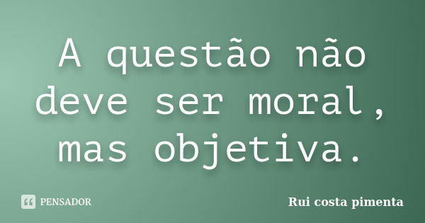 A questão não deve ser moral, mas objetiva.... Frase de Rui costa pimenta.