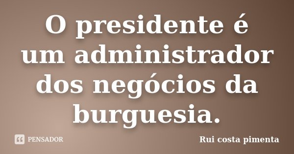 O presidente é um administrador dos negócios da burguesia.... Frase de Rui costa pimenta.