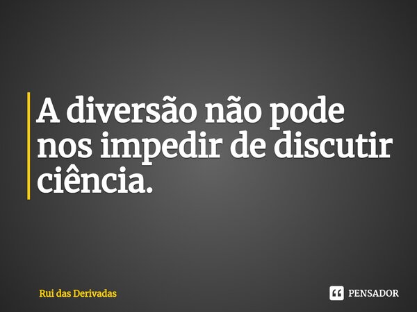 ⁠A diversão não pode nos impedir de discutir ciência.... Frase de Rui das Derivadas.