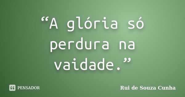 “A glória só perdura na vaidade.”... Frase de Rui de Souza Cunha.