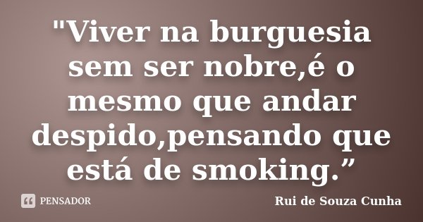 "Viver na burguesia sem ser nobre,é o mesmo que andar despido,pensando que está de smoking.”... Frase de Rui de Souza Cunha.