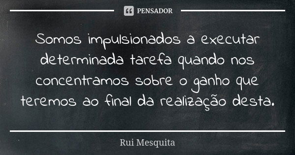 Somos impulsionados a executar determinada tarefa quando nos concentramos sobre o ganho que teremos ao final da realização desta.... Frase de Rui Mesquita.