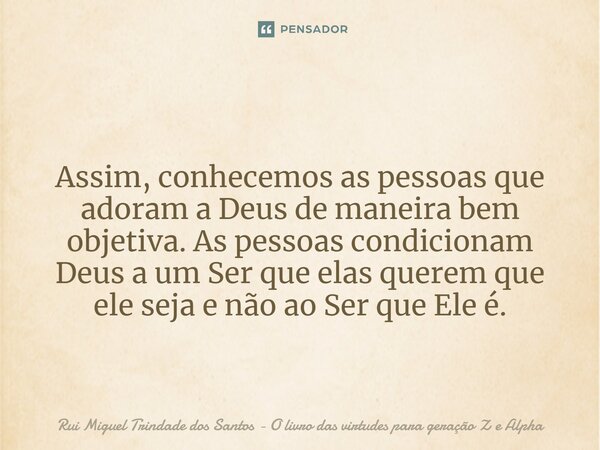 ⁠Assim, conhecemos as pessoas que adoram a Deus de maneira bem objetiva. As pessoas condicionam Deus a um Ser que elas querem que ele seja e não ao Ser que Ele ... Frase de Rui Miguel Trindade dos Santos - O livro das virtudes para geração Z e Alpha.