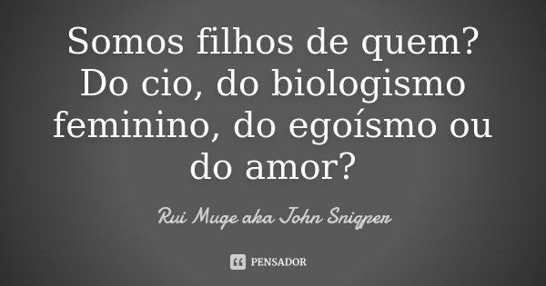 Somos filhos de quem? Do cio, do biologismo feminino, do egoísmo ou do amor?... Frase de Rui Muge aka John Sniqper.