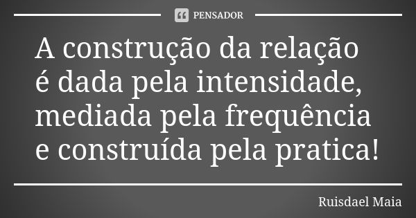 A construção da relação é dada pela intensidade, mediada pela frequência e construída pela pratica!... Frase de Ruisdael Maia.