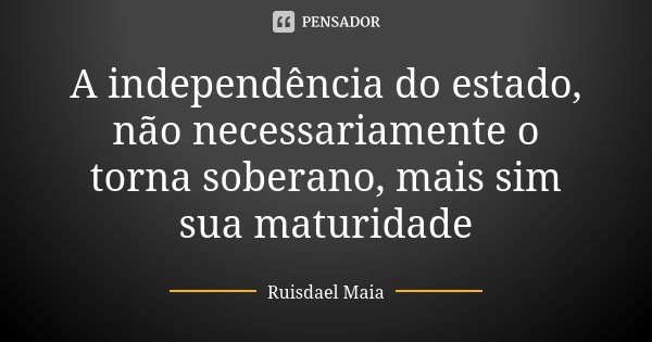 A independência do estado, não necessariamente o torna soberano, mais sim sua maturidade... Frase de Ruisdael Maia.
