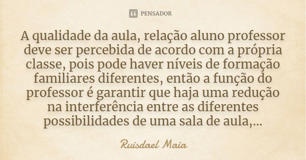 A qualidade da aula, relação aluno professor deve ser percebida de acordo com a própria classe, pois pode haver níveis de formação familiares diferentes, então ... Frase de Ruisdael Maia.