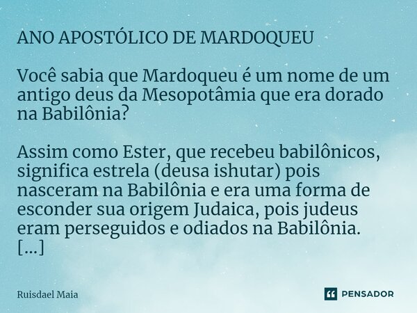 ⁠ANO APOSTÓLICO DE MARDOQUEU Você sabia que Mardoqueu é um nome de um antigo deus da Mesopotâmia que era dorado na Babilônia? Assim como Ester, que recebeu babi... Frase de Ruisdael Maia.