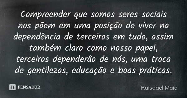 Compreender que somos seres sociais nos põem em uma posição de viver na dependência de terceiros em tudo, assim também claro como nosso papel, terceiros depende... Frase de Ruisdael Maia.